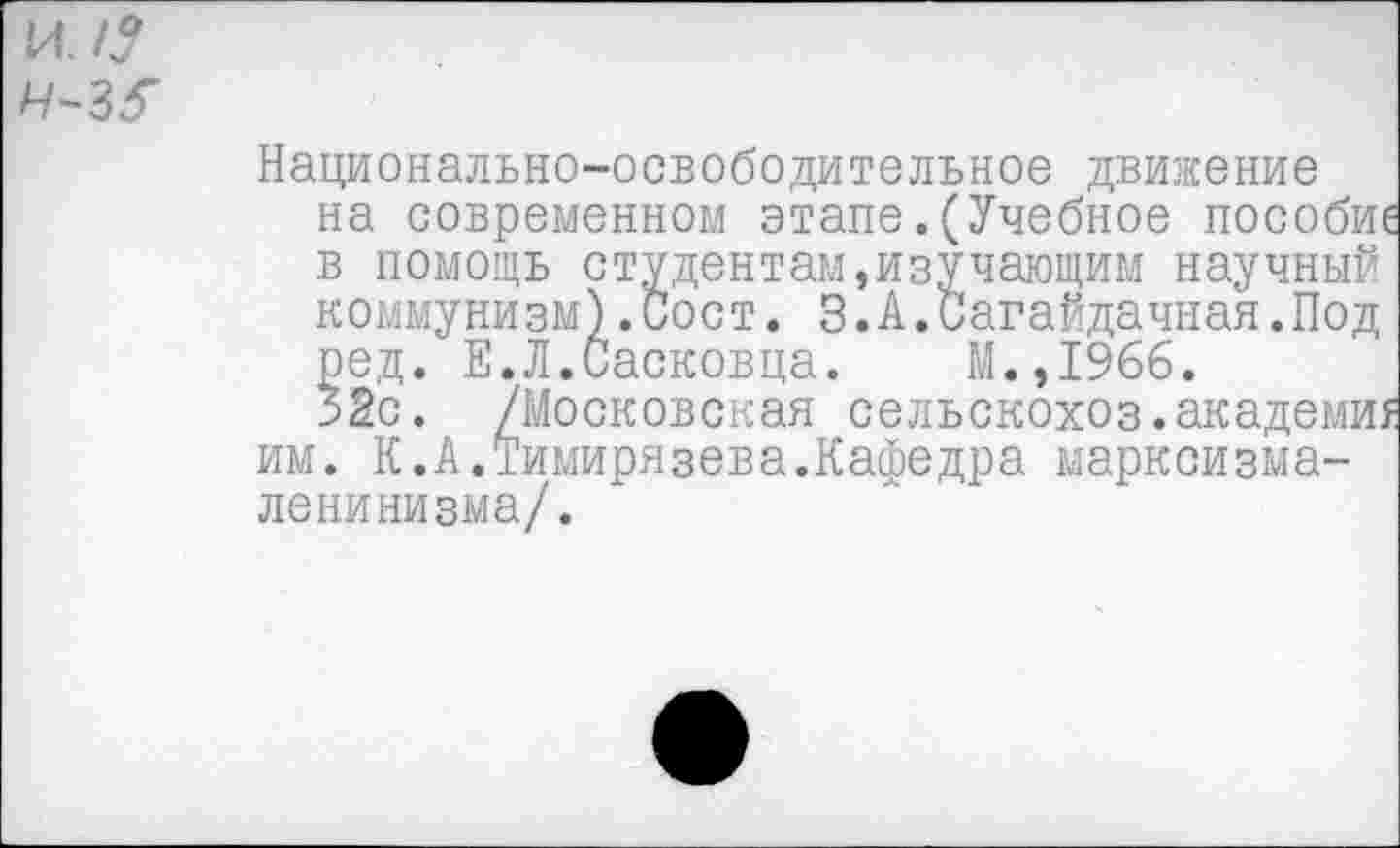 ﻿ил? ч-з^
Национально-освободительное движение на современном этапе.(Учебное пособи в помощь студентам,изучающим научный коммунизм).Сост. 3. А.Сагайдачная.Под ред. Е.Л.Сосковца. М.,1966.
52с. /Московская сельскохоз.академи, им. К.А.Тимирязева.Кафедра марксизма-ленинизма/.